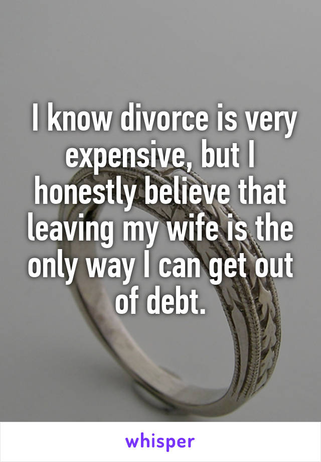  I know divorce is very expensive, but I honestly believe that leaving my wife is the only way I can get out of debt.
