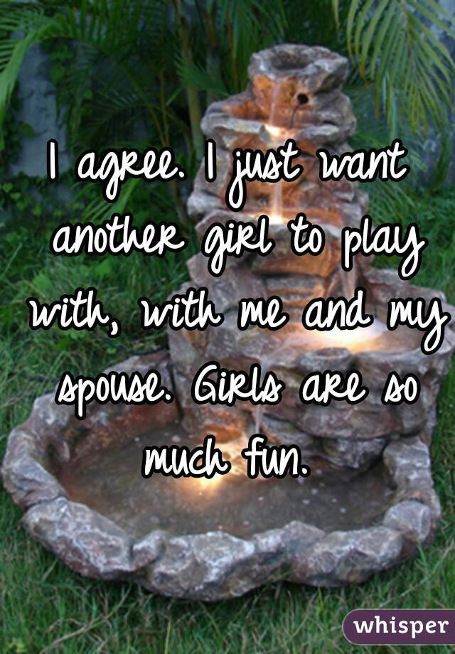 I agree. I just want another girl to play with, with me and my spouse. Girls are so much fun. 