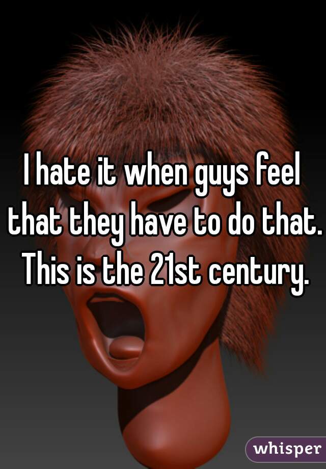 I hate it when guys feel that they have to do that. This is the 21st century.
