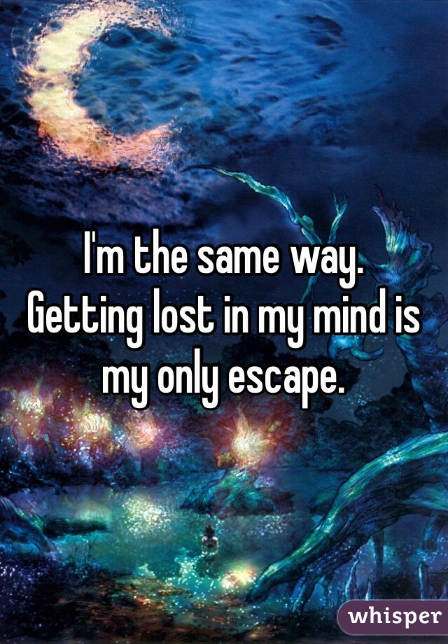 I'm the same way. 
Getting lost in my mind is my only escape. 