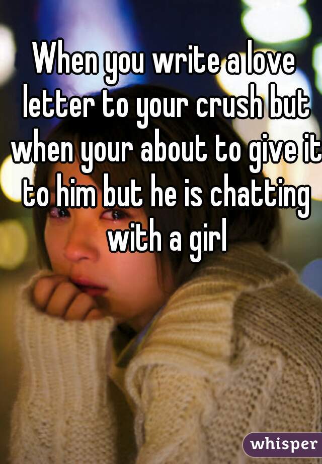 When you write a love letter to your crush but when your about to give it to him but he is chatting with a girl