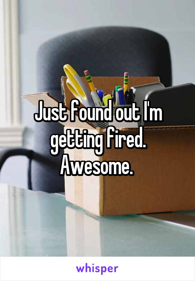 Just found out I'm getting fired. Awesome. 