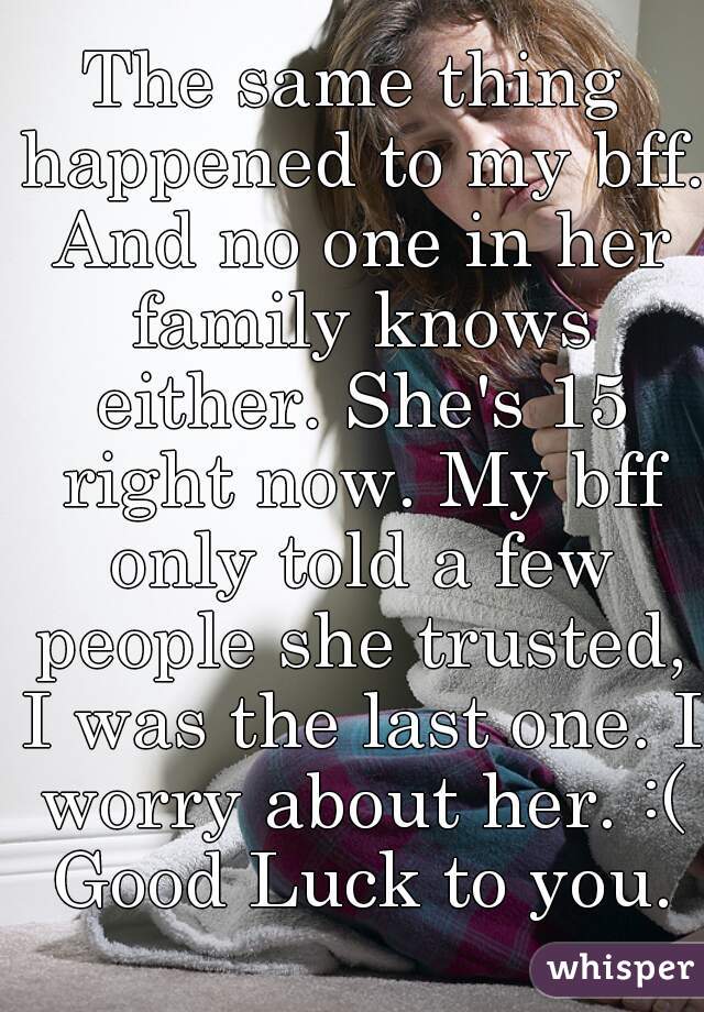 The same thing happened to my bff. And no one in her family knows either. She's 15 right now. My bff only told a few people she trusted, I was the last one. I worry about her. :( Good Luck to you.