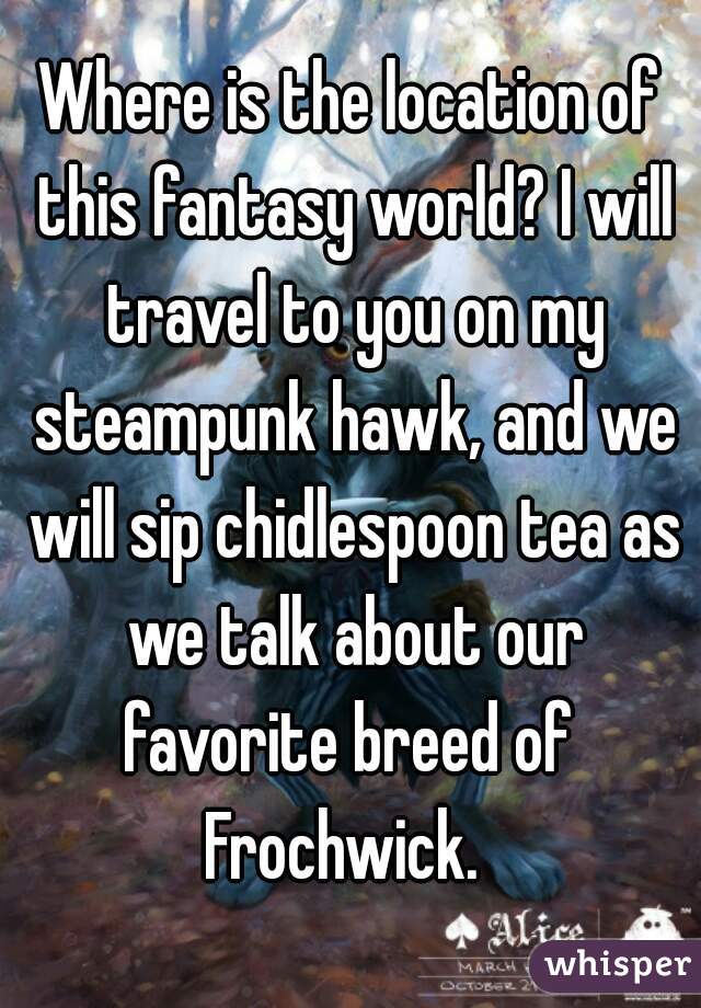 Where is the location of this fantasy world? I will travel to you on my steampunk hawk, and we will sip chidlespoon tea as we talk about our favorite breed of 
Frochwick. 