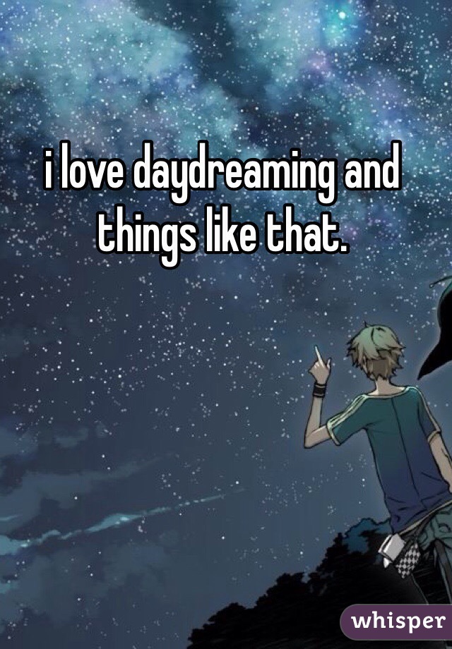 i love daydreaming and things like that. 