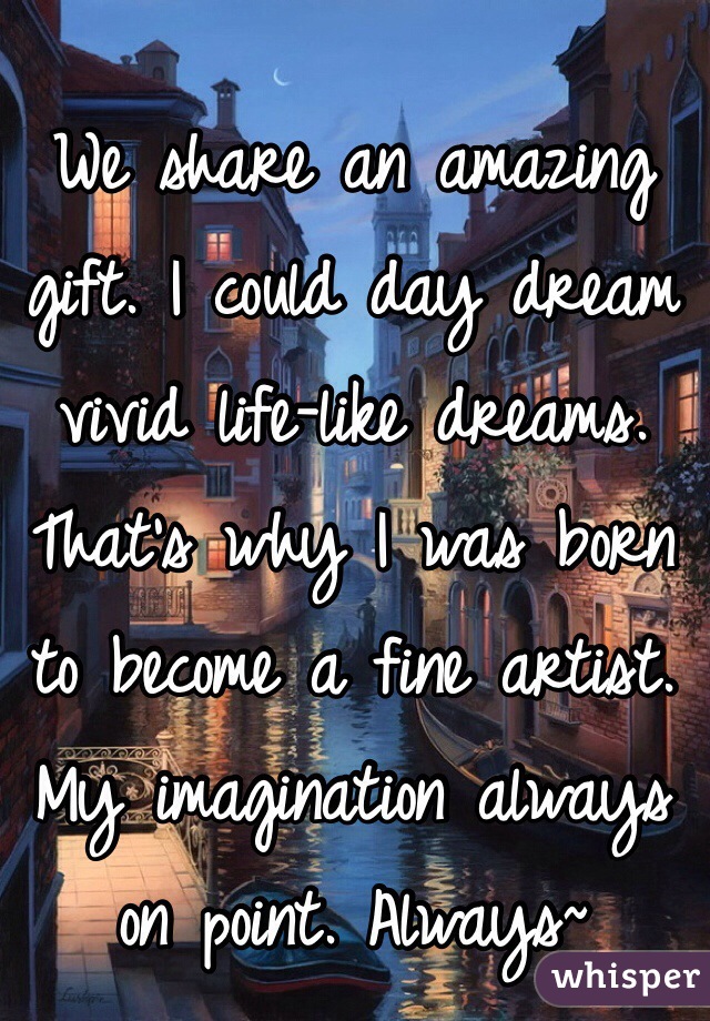 We share an amazing gift. I could day dream vivid life-like dreams. That's why I was born to become a fine artist. My imagination always on point. Always~ 