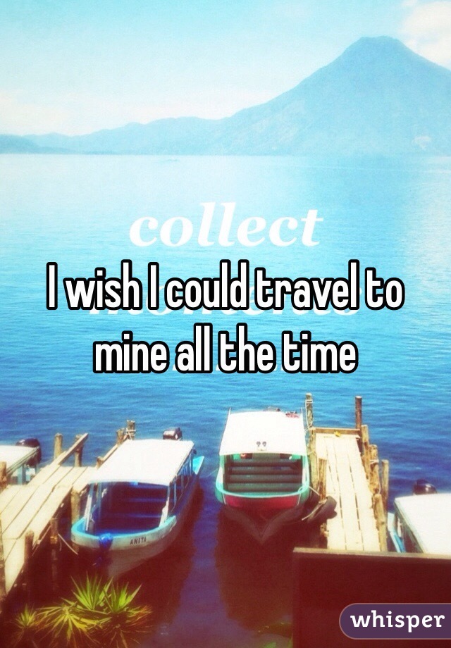 I wish I could travel to mine all the time 