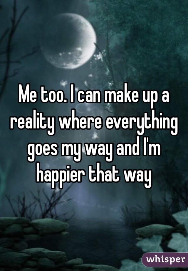 Me too. I can make up a reality where everything goes my way and I'm happier that way