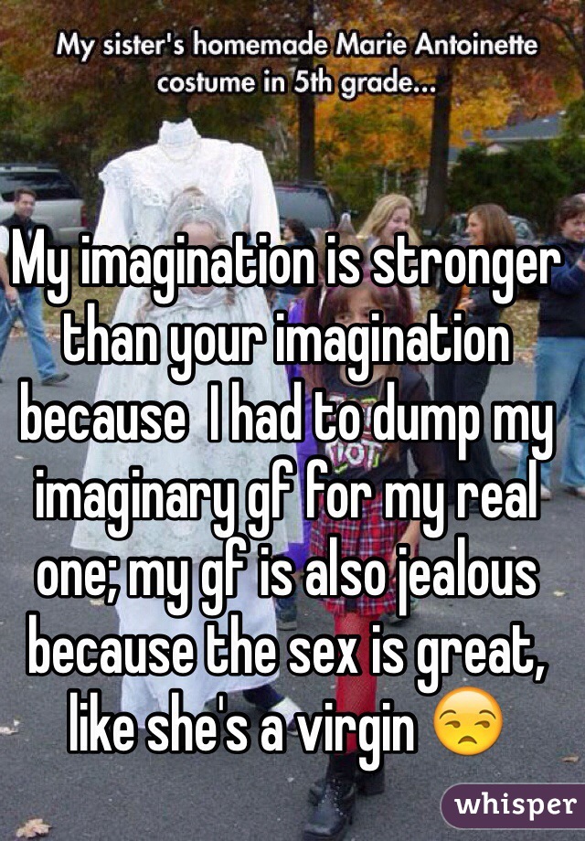 My imagination is stronger than your imagination because  I had to dump my imaginary gf for my real one; my gf is also jealous because the sex is great, like she's a virgin 😒