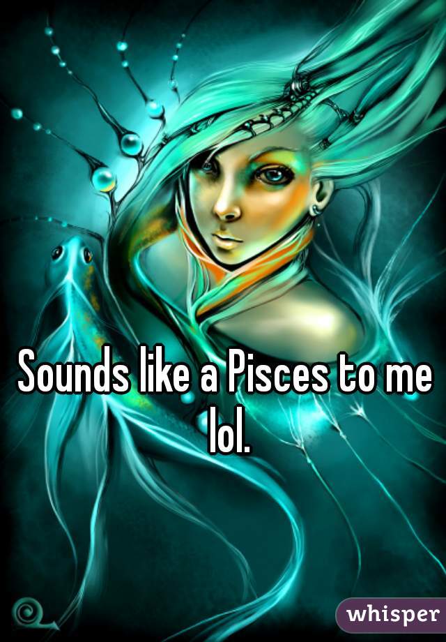 Sounds like a Pisces to me lol.