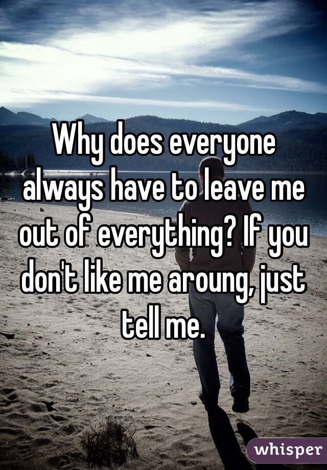 Why does everyone always have to leave me out of everything? If you don't like me aroung, just tell me.