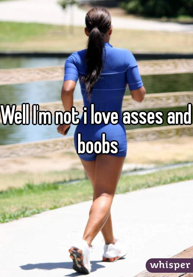 Well I'm not i love asses and boobs