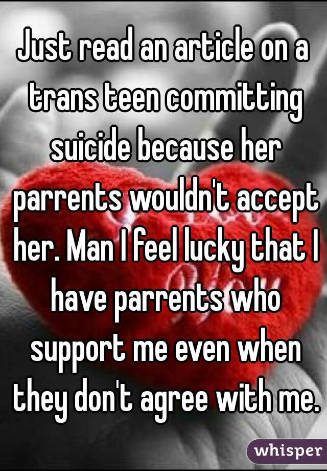 Just read an article on a trans teen committing suicide because her parrents wouldn't accept her. Man I feel lucky that I have parrents who support me even when they don't agree with me.