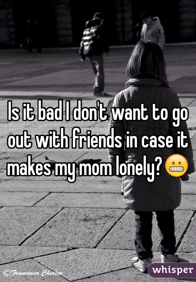 Is it bad I don't want to go out with friends in case it makes my mom lonely?😬