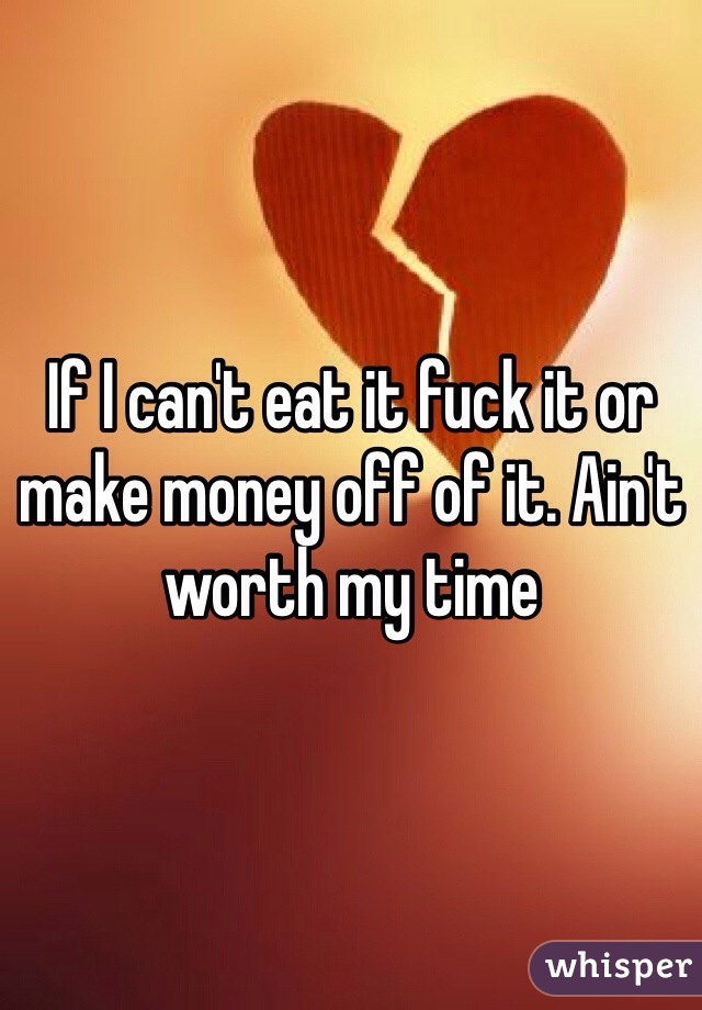 If I can't eat it fuck it or make money off of it. Ain't worth my time 