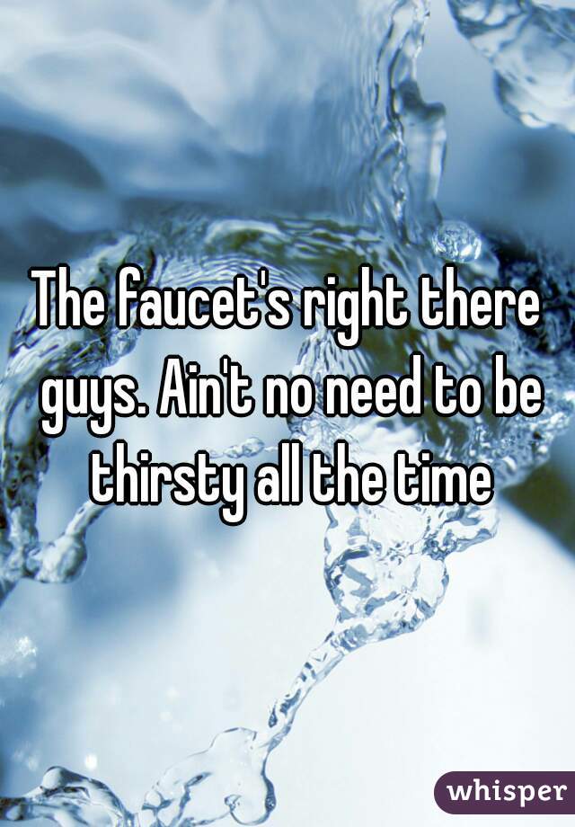 The faucet's right there guys. Ain't no need to be thirsty all the time