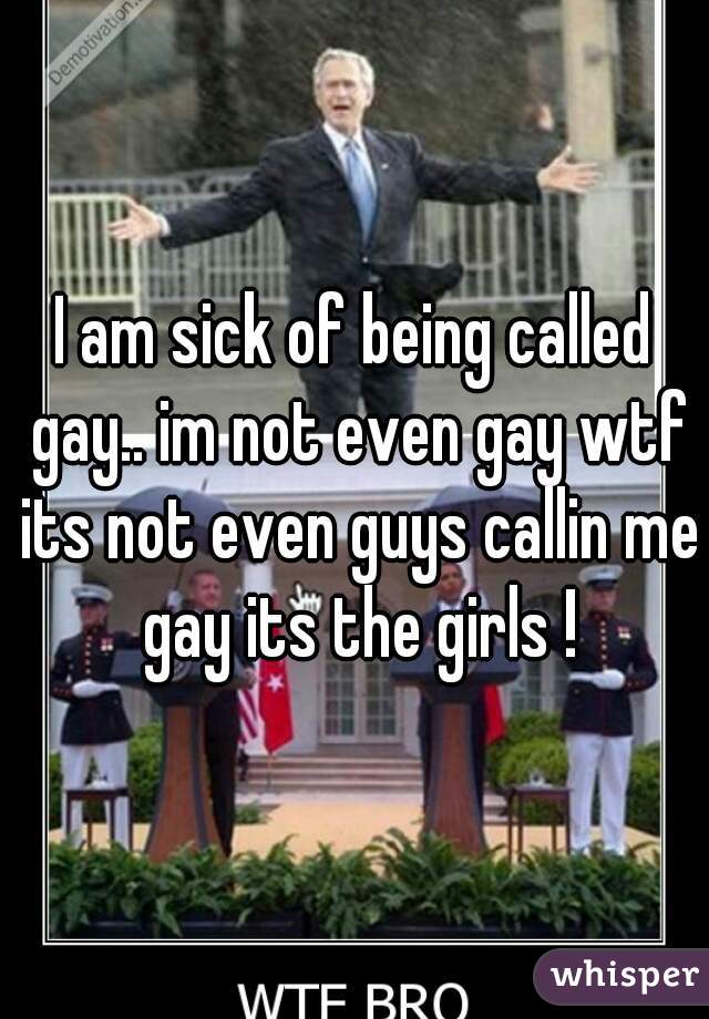 I am sick of being called gay.. im not even gay wtf its not even guys callin me gay its the girls !