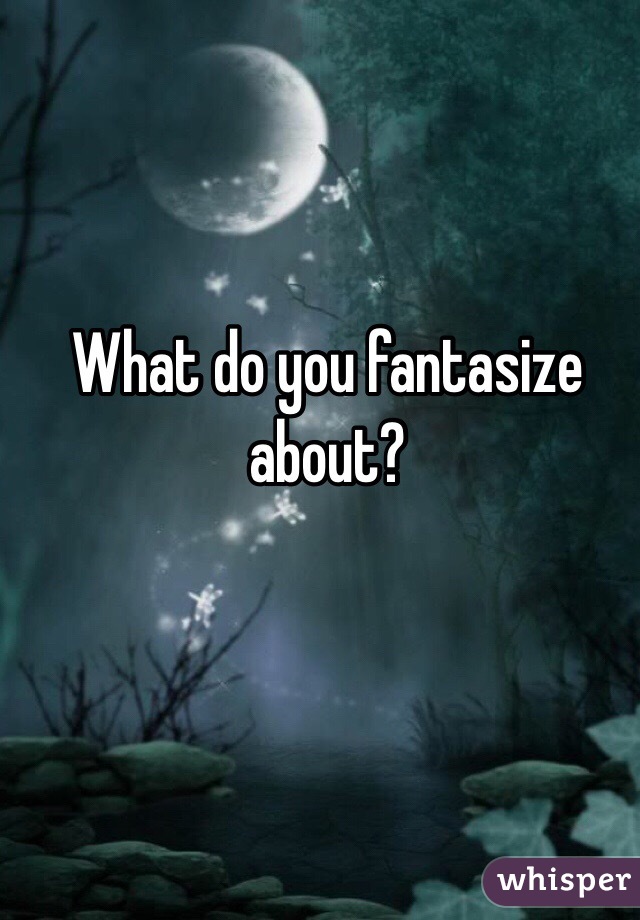What do you fantasize about?