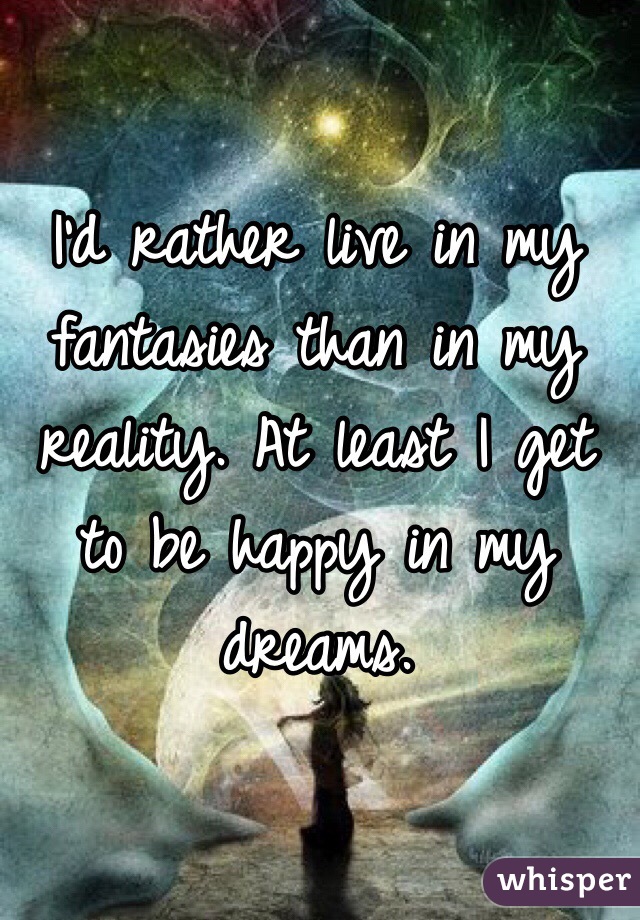 I'd rather live in my fantasies than in my reality. At least I get to be happy in my dreams.