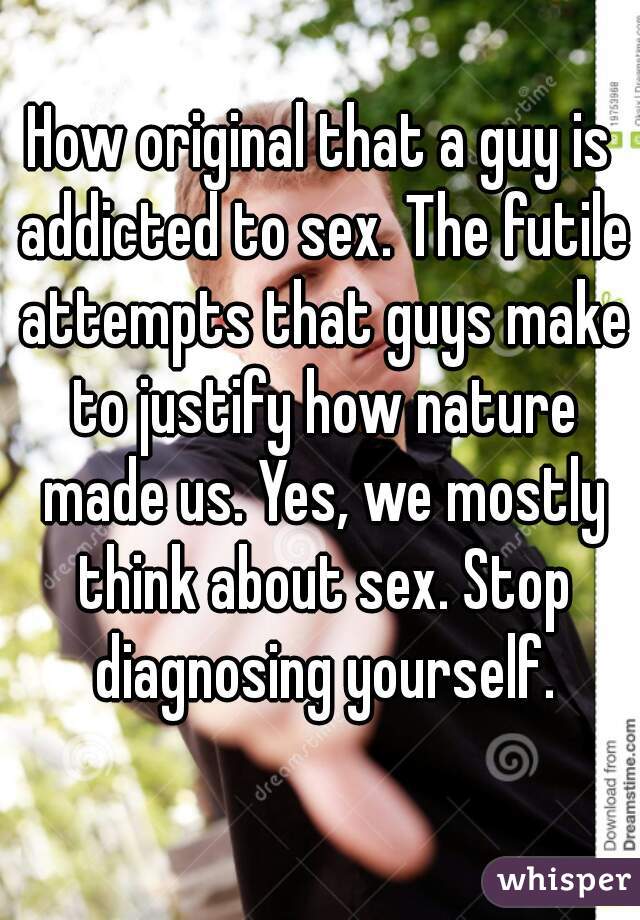 How original that a guy is addicted to sex. The futile attempts that guys make to justify how nature made us. Yes, we mostly think about sex. Stop diagnosing yourself.