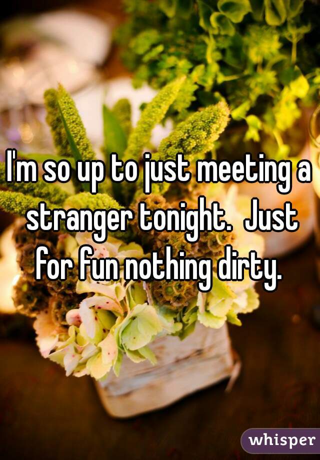 I'm so up to just meeting a stranger tonight.  Just for fun nothing dirty. 