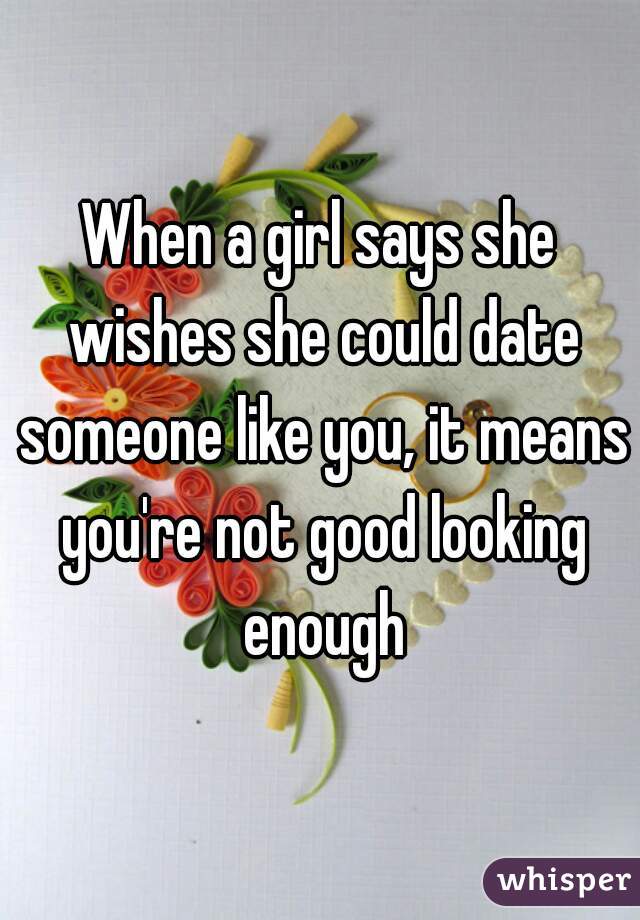 When a girl says she wishes she could date someone like you, it means you're not good looking enough