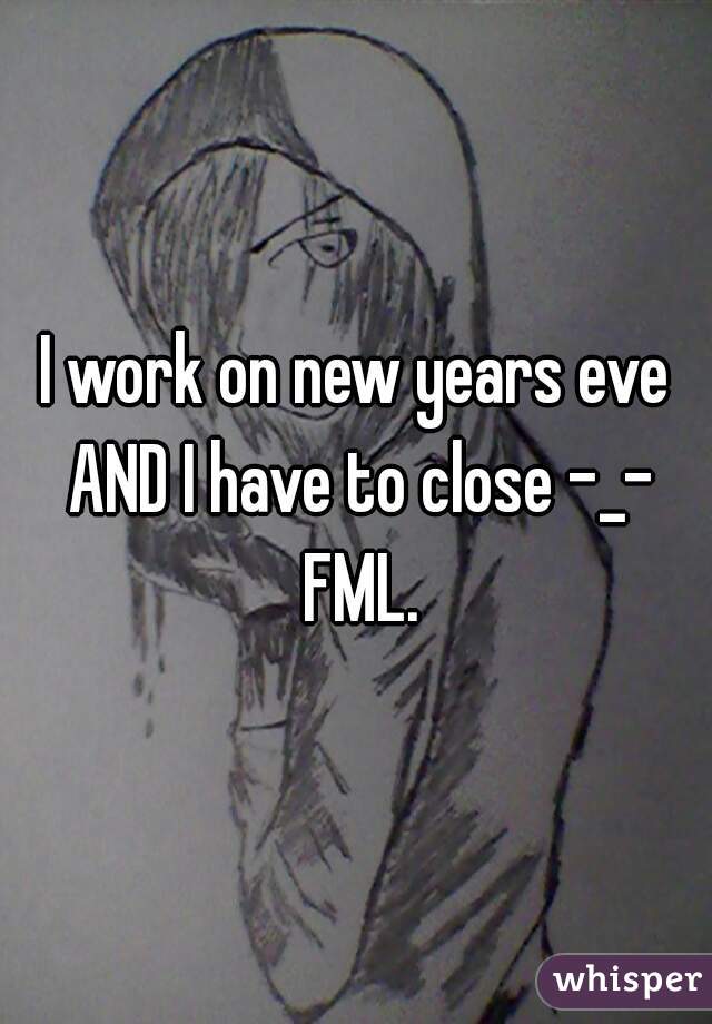 I work on new years eve AND I have to close -_- FML.