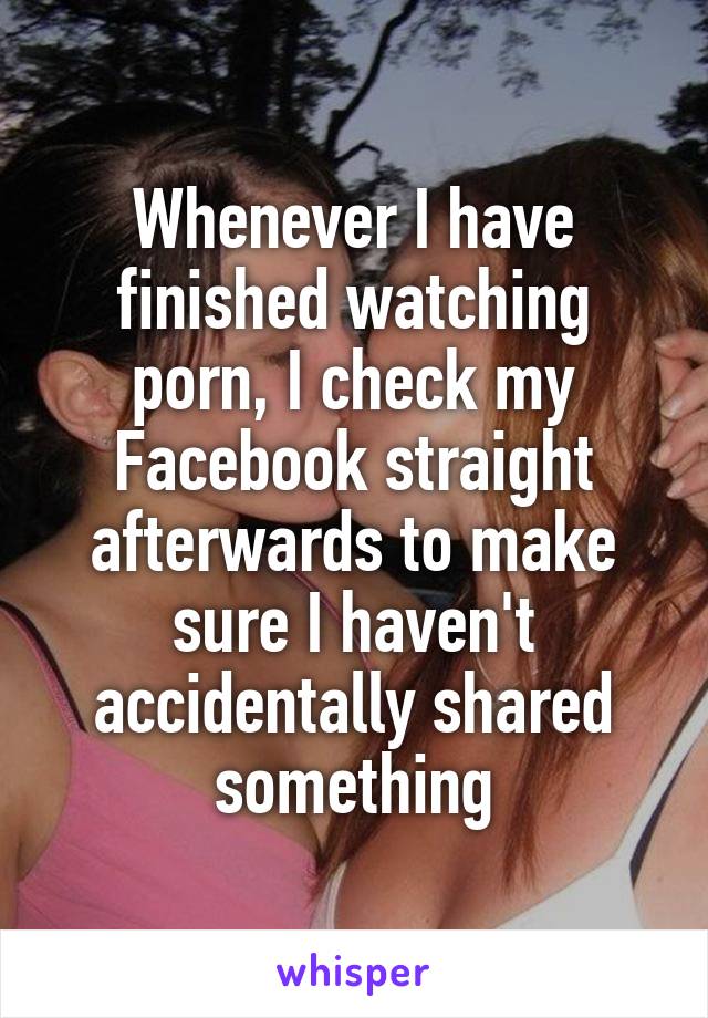 Whenever I have finished watching porn, I check my Facebook straight afterwards to make sure I haven't accidentally shared something