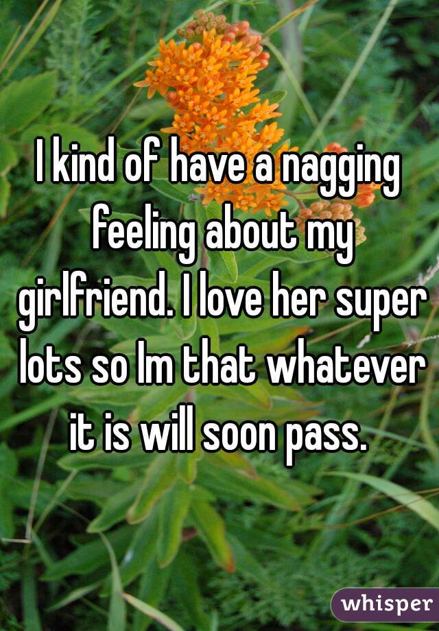 I kind of have a nagging feeling about my girlfriend. I love her super lots so Im that whatever it is will soon pass. 