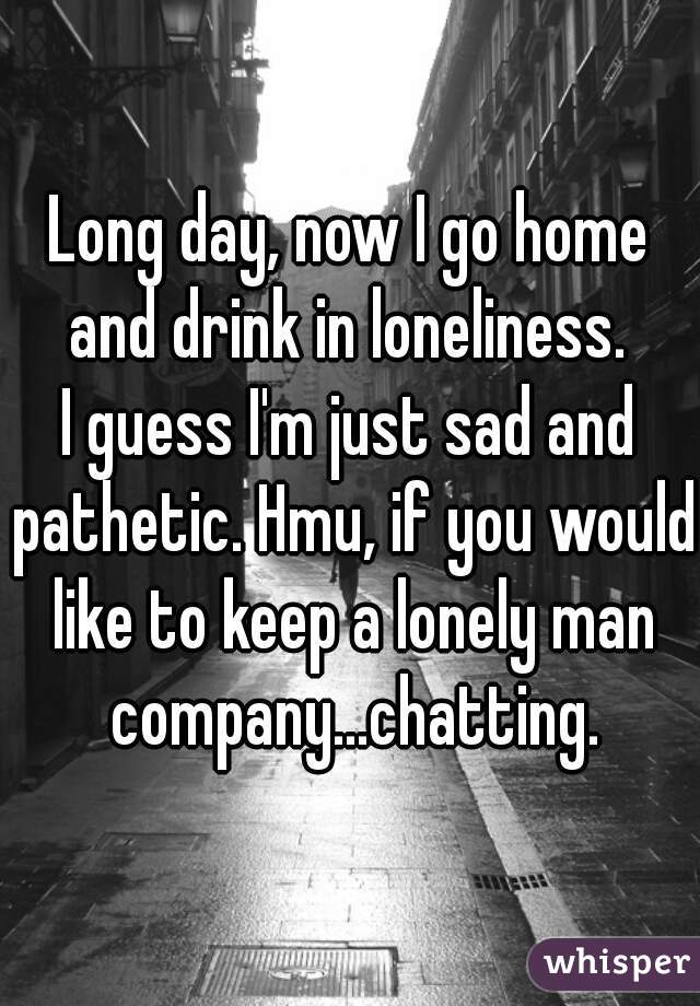 Long day, now I go home and drink in loneliness. 
I guess I'm just sad and pathetic. Hmu, if you would like to keep a lonely man company...chatting.