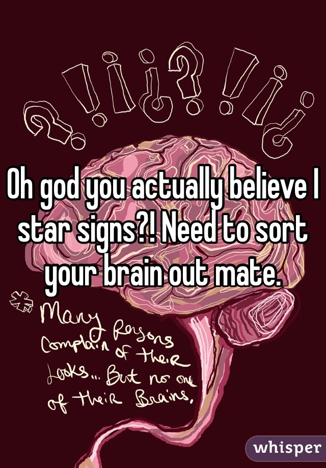 Oh god you actually believe I star signs?! Need to sort your brain out mate.