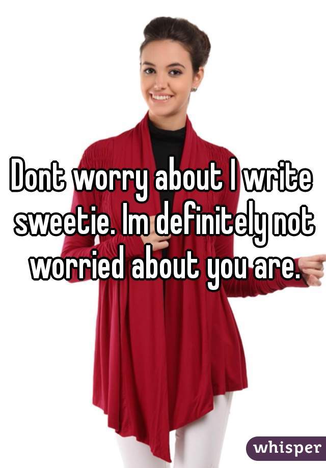 Dont worry about I write sweetie. Im definitely not worried about you are.