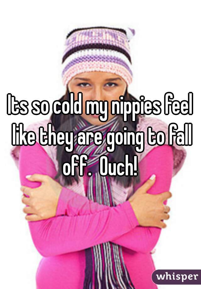Its so cold my nippies feel like they are going to fall off.  Ouch! 