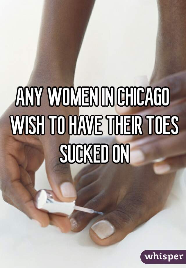 ANY WOMEN IN CHICAGO WISH TO HAVE THEIR TOES SUCKED ON