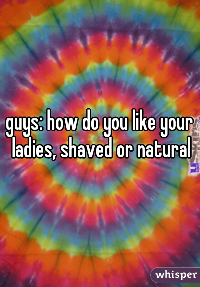 guys: how do you like your ladies, shaved or natural
