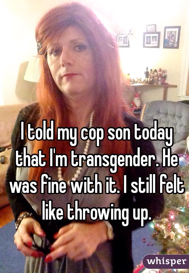 I told my cop son today that I'm transgender. He was fine with it. I still felt like throwing up. 
