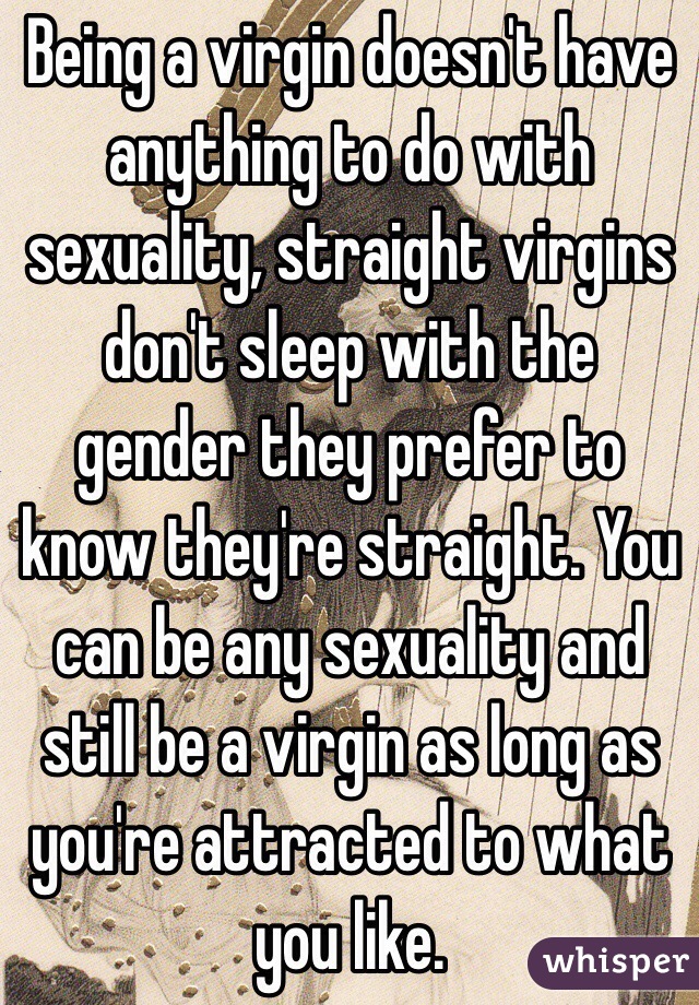 Being a virgin doesn't have anything to do with sexuality, straight virgins don't sleep with the gender they prefer to know they're straight. You can be any sexuality and still be a virgin as long as you're attracted to what you like.