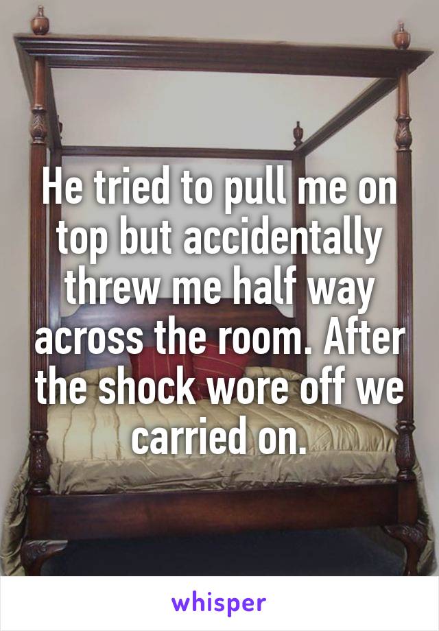 He tried to pull me on top but accidentally threw me half way across the room. After the shock wore off we carried on.