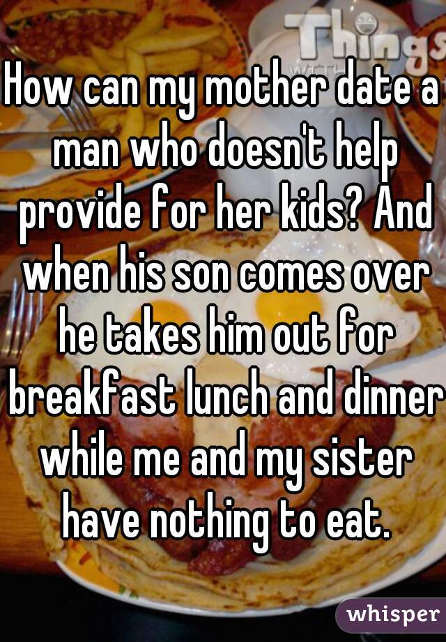 How can my mother date a man who doesn't help provide for her kids? And when his son comes over he takes him out for breakfast lunch and dinner while me and my sister have nothing to eat.