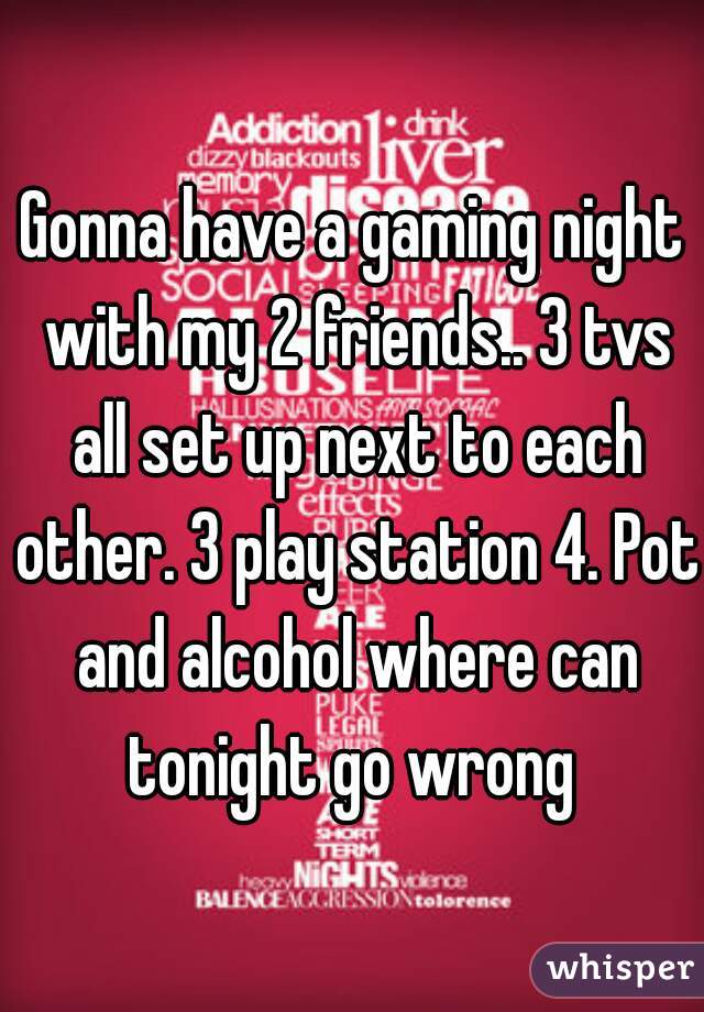 Gonna have a gaming night with my 2 friends.. 3 tvs all set up next to each other. 3 play station 4. Pot and alcohol where can tonight go wrong 