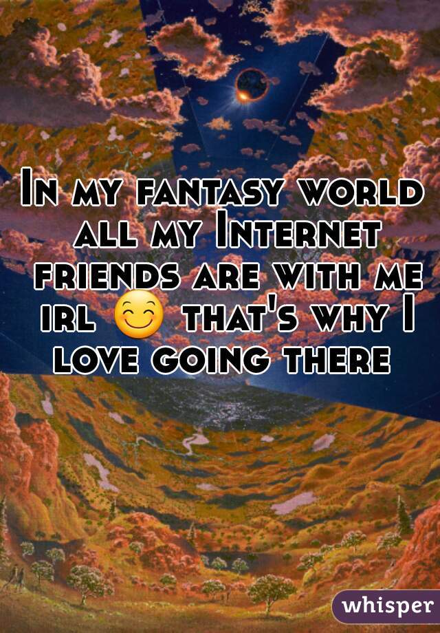 In my fantasy world all my Internet friends are with me irl 😊 that's why I love going there 