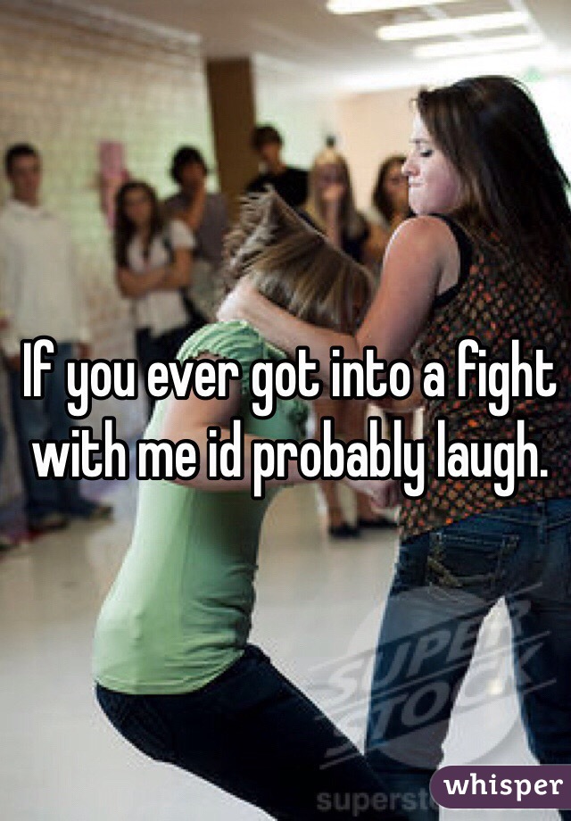 If you ever got into a fight with me id probably laugh. 