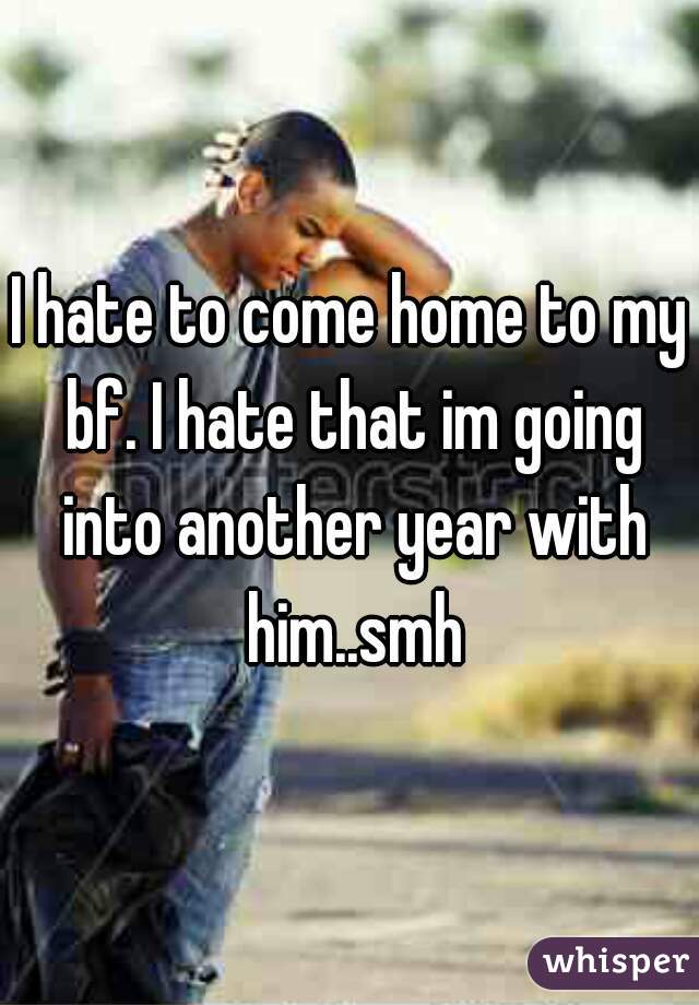 I hate to come home to my bf. I hate that im going into another year with him..smh