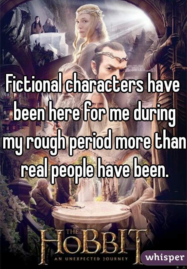 Fictional characters have been here for me during my rough period more than real people have been.