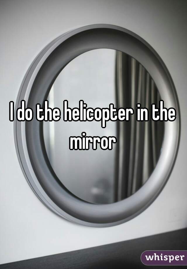I do the helicopter in the mirror 
