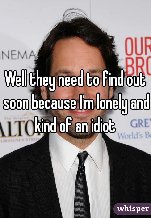 Well they need to find out soon because I'm lonely and kind of an idiot 