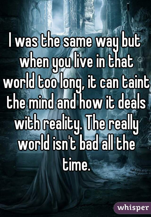 I was the same way but when you live in that world too long, it can taint the mind and how it deals with reality. The really world isn't bad all the time.