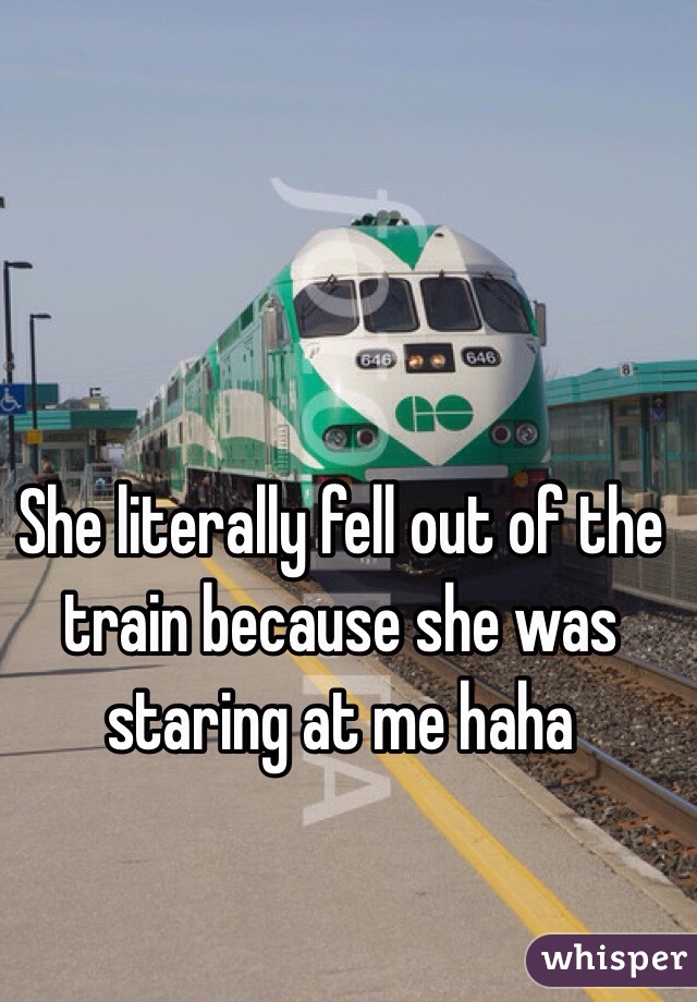 She literally fell out of the train because she was staring at me haha