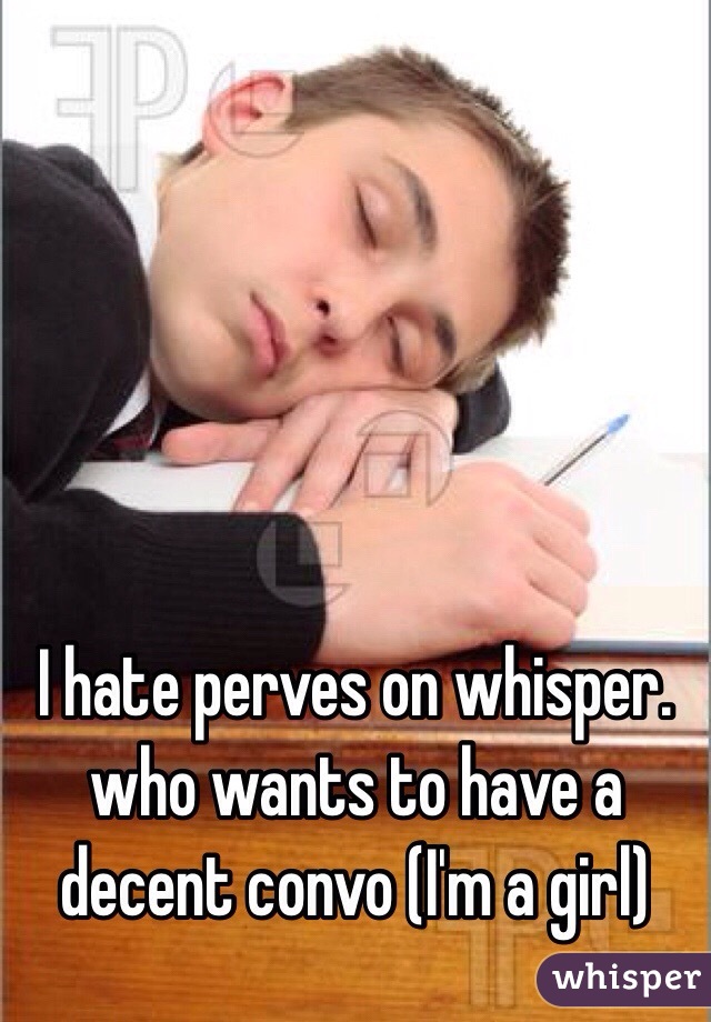 I hate perves on whisper. who wants to have a decent convo (I'm a girl)