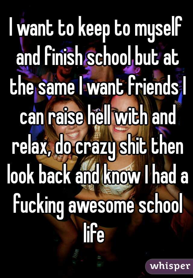 I want to keep to myself and finish school but at the same I want friends I can raise hell with and relax, do crazy shit then look back and know I had a fucking awesome school life  
